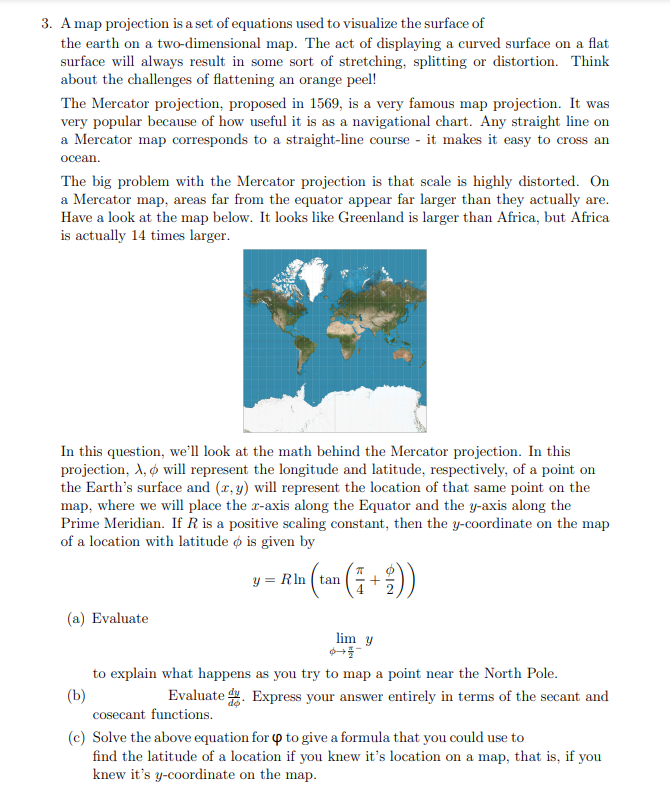 3. A map projection is a set of equations used to visualize the surface of
the earth on a two-dimensional map. The act of displaying a curved surface on a flat
surface will always result in some sort of stretching, splitting or distortion. Think
about the challenges of flattening an orange peel!
The Mercator projection, proposed in 1569, is a very famous map projection. It was
very popular because of how useful it is as a navigational chart. Any straight line on
a Mercator map corresponds to a straight-line course - it makes it easy to cross an
осean.
The big problem with the Mercator projection is that scale is highly distorted. On
a Mercator map, areas far from the equator appear far larger than they actually are.
Have a look at the map below. It looks like Greenland is larger than Africa, but Africa
is actually 14 times larger.
In this question, we'll look at the math behind the Mercator projection. In this
projection, A, ø will represent the longitude and latitude, respectively, of a point on
the Earth's surface and (r, y) will represent the location of that same point on the
map, where we will place the r-axis along the Equator and the y-axis along the
Prime Meridian. If R is a positive scaling constant, then the y-coordinate on the map
of a location with latitude o is given by
y = Rln ( tan
(a) Evaluate
lim y
to explain what happens as you try to map a point near the North Pole.
(b)
cosecant functions.
Evaluate . Express your answer entirely in terms of the secant and
(c) Solve the above equation for Q to give a formula that you could use to
find the latitude of a location if you knew it's location on a map, that is, if you
knew it's y-coordinate on the map.
