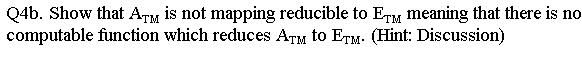 Q4b. Show that ATM is not mapping reducible to ETM meaning that there is no
computable function which reduces ATM to ETM. (Hint: Discussion)