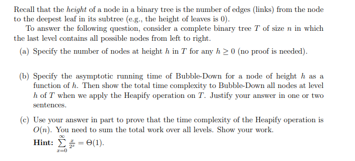 Recall that the height of a node in a binary tree is the number of edges (links) from the node
to the deepest leaf in its subtree (e.g., the height of leaves is 0).
To answer the following question, consider a complete binary tree T of size n in which
the last level contains all possible nodes from left to right.
(a) Specify the number of nodes at height h in T for any h≥ 0 (no proof is needed).
(b) Specify the asymptotic running time of Bubble-Down for a node of height ŉ as a
function of h. Then show the total time complexity to Bubble-Down all nodes at level
h of T when we apply the Heapify operation on T. Justify your answer in one or two
sentences.
(c) Use your answer in part to prove that the time complexity of the Heapify operation is
O(n). You need to sum the total work over all levels. Show your work.
Hint: 0(1).
x=0
=