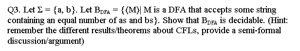 Q3. Let E = {a, b}. Let BDFA = {(M)| M is a DFA that accepts some string
containing an equal number of as and bs). Show that BDFA is decidable. (Hint:
remember the different results/theorems about CFLs, provide a semi-formal
discussion/argument)