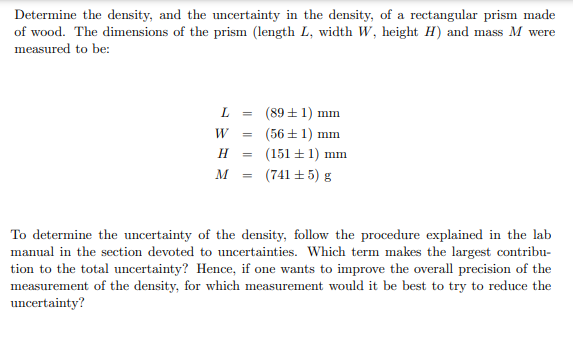 Determine the density, and the uncertainty in the density, of a rectangular prism made
of wood. The dimensions of the prism (length L, width W, height H) and mass M were
measured to be:
L
W
=
H
M =
(89+1) mm
(56±1) mm
(151 ± 1) mm
(741 ± 5) g
To determine the uncertainty of the density, follow the procedure explained in the lab
manual in the section devoted to uncertainties. Which term makes the largest contribu-
tion to the total uncertainty? Hence, if one wants to improve the overall precision of the
measurement of the density, for which measurement would it be best to try to reduce the
uncertainty?