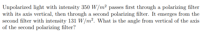 Unpolarized light with intensity 350 W/m² passes first through a polarizing filter
with its axis vertical, then through a second polarizing filter. It emerges from the
second filter with intensity 131 W/m². What is the angle from vertical of the axis
of the second polarizing filter?