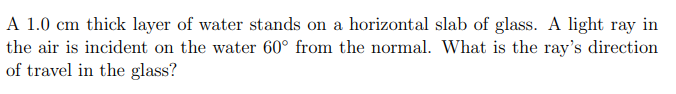 A 1.0 cm thick layer of water stands on a horizontal slab of glass. A light ray in
the air is incident on the water 60° from the normal. What is the ray's direction
of travel in the glass?