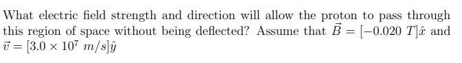 What electric field strength and direction will allow the proton to pass through
this region of space without being deflected? Assume that B = [-0.020 T]ê and
[3.0 x 107 m/s]ŷ