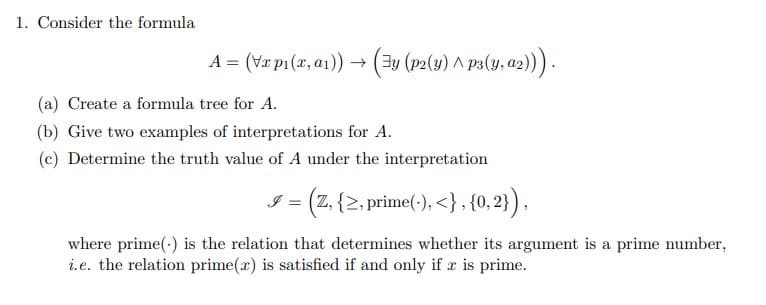 1. Consider the formula
A = (vx ₁(x, ₁)) → (y (p2(y) ^ P3(y, α2))).
(a) Create a formula tree for A.
(b) Give two examples of interpretations for A.
(c) Determine the truth value of A under the interpretation
9 = (Z, {≥, prime(), <}, {0,2}),
where prime() is the relation that determines whether its argument is a prime number,
i.e. the relation prime(r) is satisfied if and only if r is prime.