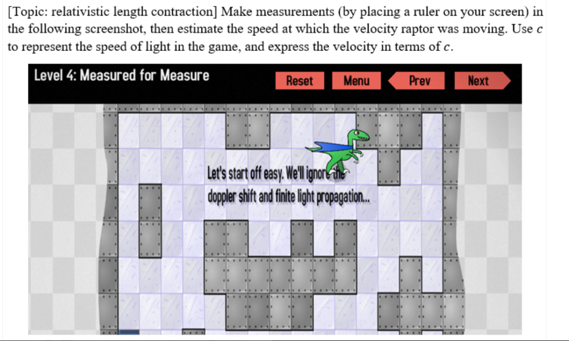 [Topic: relativistic length contraction] Make measurements (by placing a ruler on your screen) in
the following screenshot, then estimate the speed at which the velocity raptor was moving. Use c
to represent the speed of light in the game, and express the velocity in terms of c.
Level 4: Measured for Measure
VAZ
....
Reset
Menu
Let's start off easy. We'll ignore the
doppler shift and finite light propagation...
Prev
Next