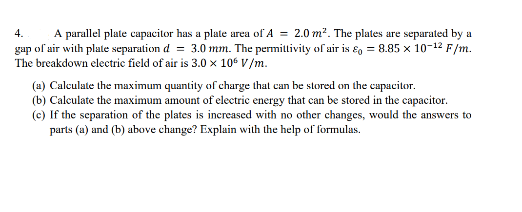 4.
A parallel plate capacitor has a plate area of A = 2.0 m². The plates are separated by a
gap of air with plate separation d = 3.0 mm. The permittivity of air is & = 8.85 × 10-¹² F/m.
The breakdown electric field of air is 3.0 × 106 V/m.
(a) Calculate the maximum quantity of charge that can be stored on the capacitor.
(b) Calculate the maximum amount of electric energy that can be stored in the capacitor.
(c) If the separation of the plates is increased with no other changes, would the answers to
parts (a) and (b) above change? Explain with the help of formulas.