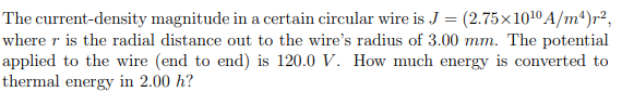 The current-density magnitude in a certain circular wire is J = (2.75×10¹0 A/m¹)²,
where r is the radial distance out to the wire's radius of 3.00 mm. The potential
applied to the wire (end to end) is 120.0 V. How much energy is converted to
thermal energy in 2.00 h?