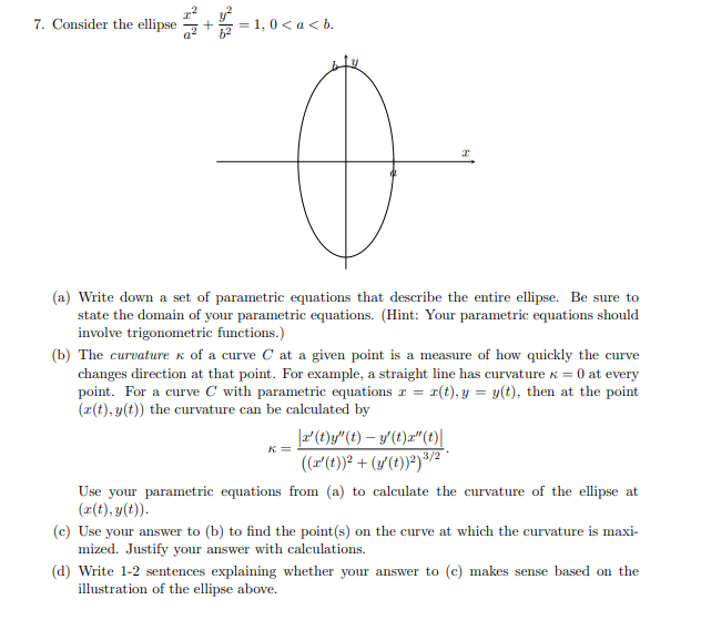 7. Consider the ellipse
= 1, 0 < a < b.
(a) Write down a set of parametric equations that describe the entire ellipse. Be sure to
state the domain of your parametric equations. (Hint: Your parametric equations should
involve trigonometric functions.)
(b) The curvature k of a curve C at a given point is a measure of how quickly the curve
changes direction at that point. For example, a straight line has curvature k = 0 at every
point. For a curve C with parametric equations r = r(t), y = y(t), then at the point
(r(t), y(t)) the curvature can be calculated by
|(t)y"(t) – y'(t)r" (t)||
(r'(t))² + (y(t))?)³/2
K=
Use your parametric equations from (a) to calculate the curvature of the ellipse at
(2(t), y(t)).
(c) Use your answer to (b) to find the point(s) on the curve at which the curvature is maxi-
mized. Justify your answer with calculations.
(d) Write 1-2 sentences explaining whether your answer to (c) makes sense based on the
illustration of the ellipse aboe.
