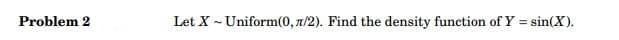 Problem 2
Let X - Uniform(0, 7/2). Find the density function of Y = sin(X).