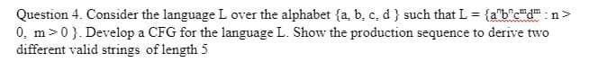 Question 4. Consider the language L over the alphabet (a, b, c, d } such that L = {abcd":n>
0, m>0}. Develop a CFG for the language L. Show the production sequence to derive two
different valid strings of length 5