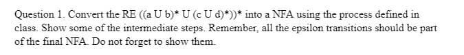 Question 1. Convert the RE ((a U b)* U (c U d)*))* into a NFA using the process defined in
class. Show some of the intermediate steps. Remember, all the epsilon transitions should be part
of the final NFA. Do not forget to show them.