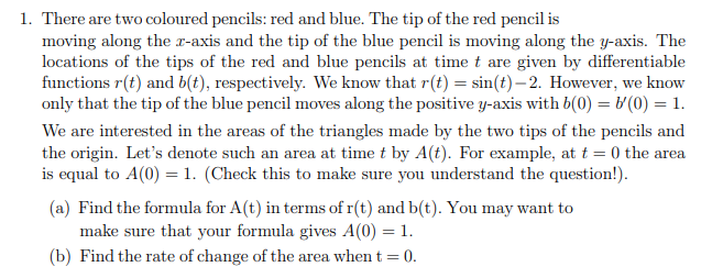 1. There are two coloured pencils: red and blue. The tip of the red pencil is
moving along the x-axis and the tip of the blue pencil is moving along the y-axis. The
locations of the tips of the red and blue pencils at time t are given by differentiable
functions r(t) and b(t), respectively. We know that r(t) = sin(t)– 2. However, we know
only that the tip of the blue pencil moves along the positive y-axis with b(0) = & (0) = 1.
We are interested in the areas of the triangles made by the two tips of the pencils and
the origin. Let's denote such an area at time t by A(t). For example, at t = 0 the area
is equal to A(0) = 1. (Check this to make sure you understand the question!).
(a) Find the formula for A(t) in terms of r(t) and b(t). You may want to
make sure that your formula gives A(0) = 1.
(b) Find the rate of change of the area when t = 0.
