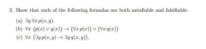 2. Show that each of the following formulas are both satisfiable and falsifiable.
(a) y Vxp(x, y).
(b) Vr (p(x) V q(x)) → (Vxp(x)) v (Vxq(x))
(c) Vx (yp(x,y) →yq(x, y)).