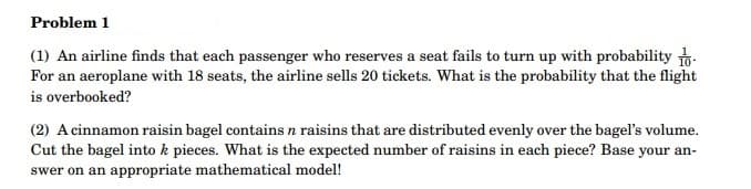 Problem 1
(1) An airline finds that each passenger who reserves a seat fails to turn up with probability
For an aeroplane with 18 seats, the airline sells 20 tickets. What is the probability that the flight
is overbooked?
(2) A cinnamon raisin bagel contains n raisins that are distributed evenly over the bagel's volume.
Cut the bagel into k pieces. What is the expected number of raisins in each piece? Base your an-
swer on an appropriate mathematical model!