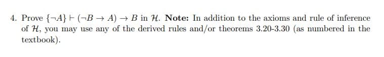 4. Prove {A} (-B → A) → B in H. Note: In addition to the axioms and rule of inference
of H, you may use any of the derived rules and/or theorems 3.20-3.30 (as numbered in the
textbook).