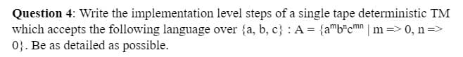 Question 4: Write the implementation
level steps of a single tape deterministic TM
which accepts the following language over {a, b, c) : A = {amb³cmn | m => 0, n =>
0}. Be as detailed as possible.