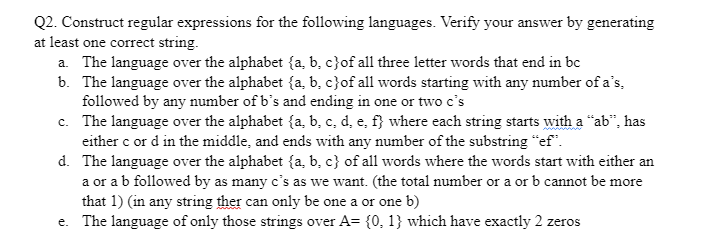 Q2. Construct regular expressions for the following languages. Verify your answer by generating
at least one correct string.
a. The language over the alphabet (a, b, c) of all three letter words that end in bc
b. The language over the alphabet (a, b, c}of all words starting with any number of a's,
followed by any number of b's and ending in one or two c's
c. The language over the alphabet (a, b, c, d, e, f} where each string starts with a "ab", has
either c or d in the middle, and ends with any number of the substring "ef".
d. The language over the alphabet (a, b, c) of all words where the words start with either an
a or a b followed by as many c's as we want. (the total number or a or b cannot be more
that 1) (in any string ther can only be one a or one b)
e. The language of only those strings over A= {0, 1} which have exactly 2 zeros