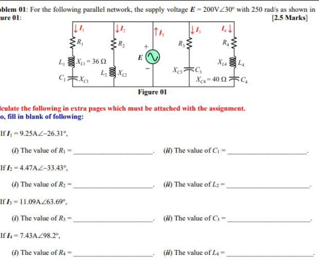 oblem 01: For the following parallel network, the supply voltage E = 200VZ30° with 250 rad's as shown in
ure 01:
[2.5 Marks]
Ry
R4
E
L, X= 36 2
X C,
Xa= 40 2C,
Figure 01
iculate the following in extra pages which must be attached with the assignment.
o, fill in blank of following:
If / = 9.25AL-26.31°,
(i) The value of Ri =.
(ii) The value of C =
If l; = 4.47AZ-33.43°,
(i) The value of R2 =
(ii) The value of L2 =.
If I = 11.09AZ63.69°,
(i) The value of R3=
(ii) The value of C -
If I4 = 7.43AZ98.2°,
(i) The value of R4
(ii) The value of La =.
