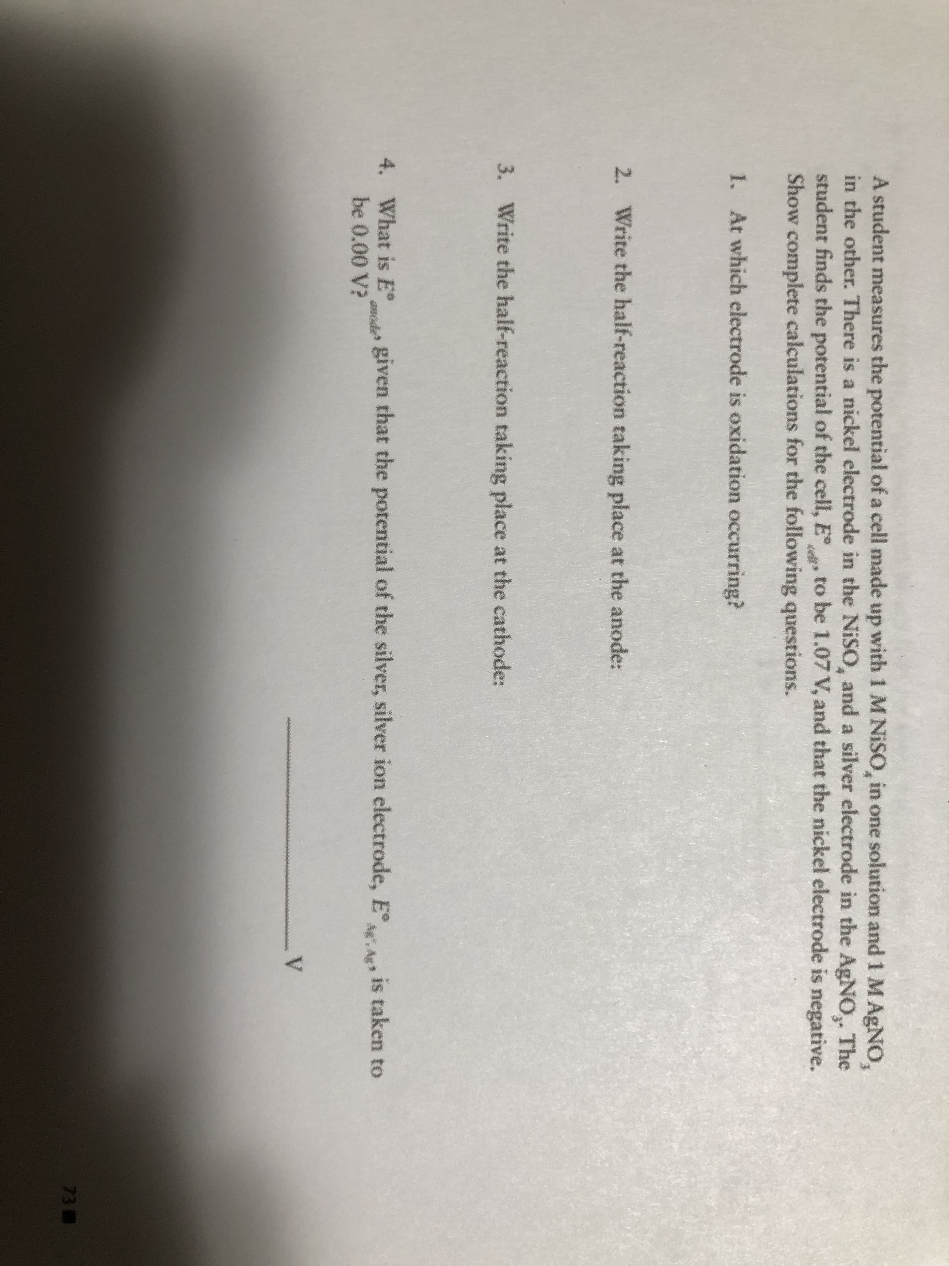 A student measures the potential of a cell made up with 1 MNISO, in one solution and 1 MAGNO,
in the other. There is a nickel electrode in the NISO, and a silver electrode in the AgNO,. The
student finds the potential of the cell, E to be 1.07 V, and that the nickel electrode is negative.
Show complete calculations for the following questions.
1. At which electrode is oxidation occurring?

