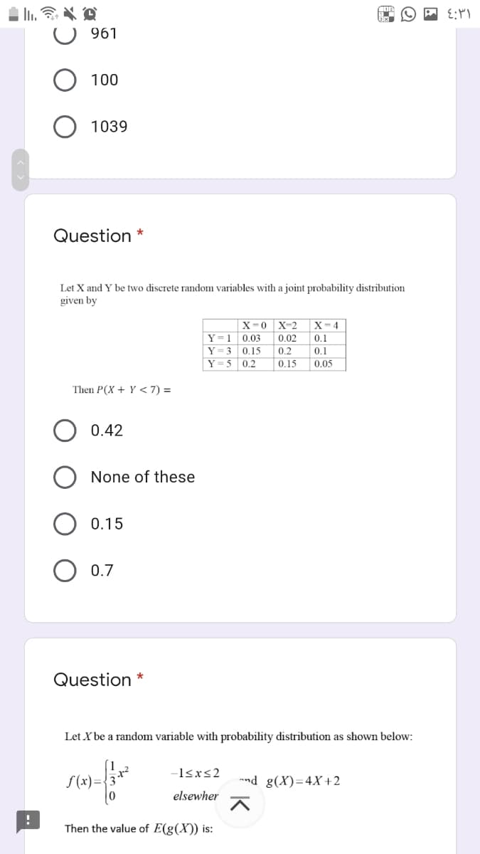 961
100
1039
Question *
Let X and Y be two discrete random variables with a joint probability distribution
given by
X=0 X=2
X= 4
Y= 1
0.03
0.02
0.1
Y= 3
Y = 5 0.2
0.15
0.2
0,1
0.15
0,05
Then P(X + Y < 7) =
0.42
None of these
0.15
O 0.7
Question
Let X be a random variable with probability distribution as shown below:
-l<xs2
S(x)=
nd g(X)=4X+2
elsewher
Then the value of E(g(X)) is:
