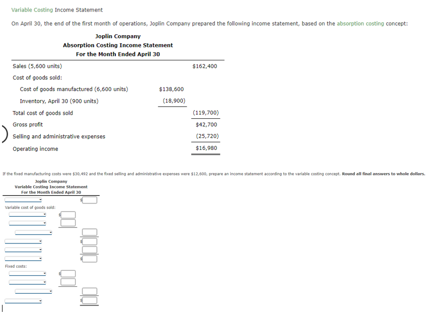 Variable Costing Income Statement
On April 30, the end of the first month of operations, Joplin Company prepared the following income statement, based on the absorption costing concept:
Joplin Company
Absorption Costing Income Statement
For the Month Ended April 30
Sales (5,600 units)
Cost of goods sold:
Cost of goods manufactured (6,600 units)
Inventory, April 30 (900 units)
Total cost of goods sold
Gross profit
Selling and administrative expenses
Operating income
Variable cost of goods sold:
$138,600
(18,900)
Fixed costs:
$162,400
If the fixed manufacturing costs were $30,492 and the fixed selling and administrative expenses were $12,600, prepare an income statement according to the variable costing concept. Round all final answers to whole dollars.
Joplin Company
Variable Costing Income Statement
For the Month Ended April 30
(119,700)
$42,700
(25,720)
$16,980