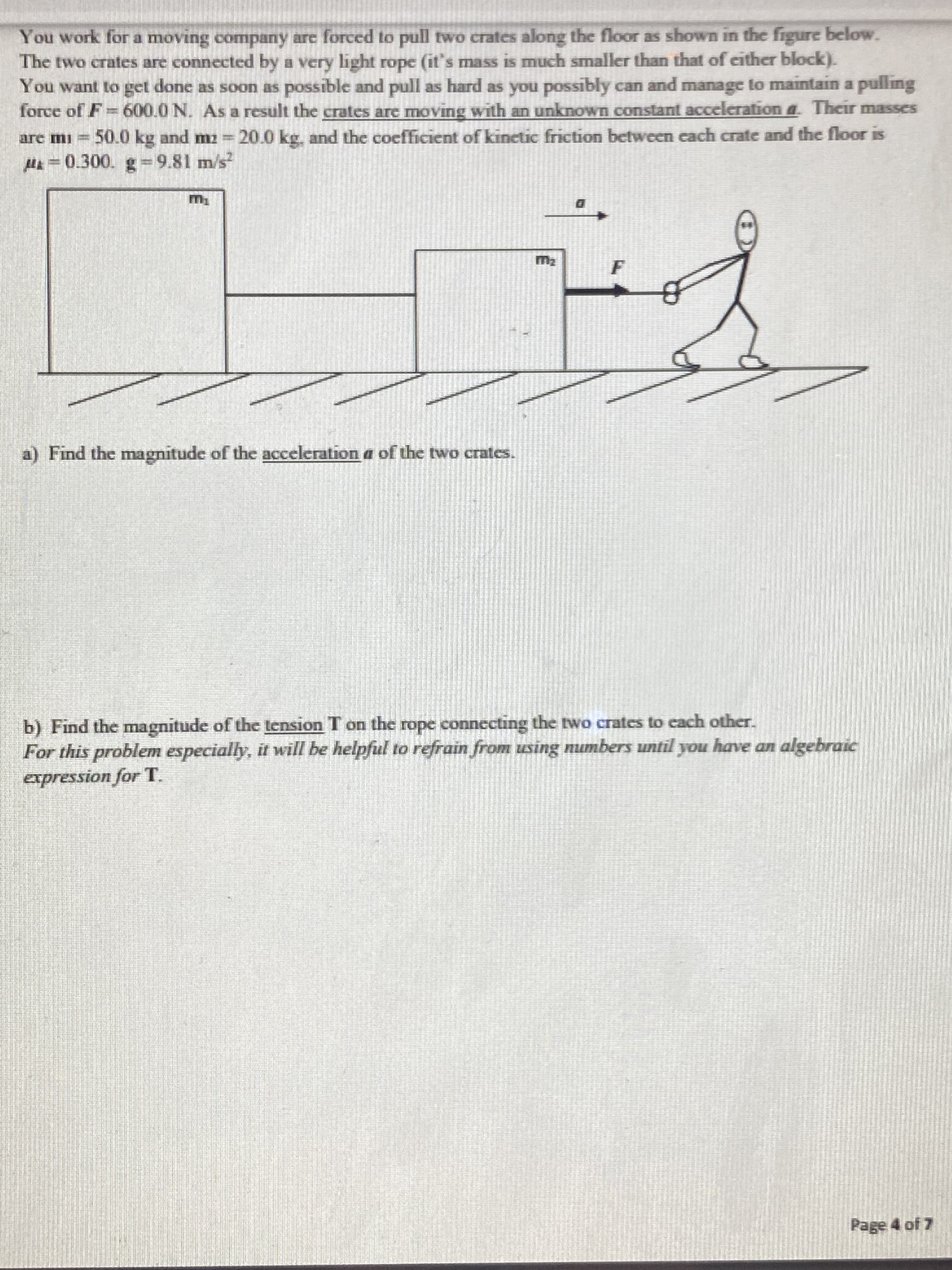 You work for a moving company are forced to pull two crates along the floor as shown in the figure below.
The two crates are connected by a very light rope (it's mass is much smaller than that of either block).
You want to get done as soon as possible and pull as hard as you possibly can and manage to maintain a pulling
force of F=600.0 N. As a result the crates are moving with an unknown constant acceleration a. Their masses
50.0 kg and m = 20.0 kg, and the coefficient of kinetic friction between each crate and the floor is
are mi
H =0.300. g=9.81 m/s
m2
F
