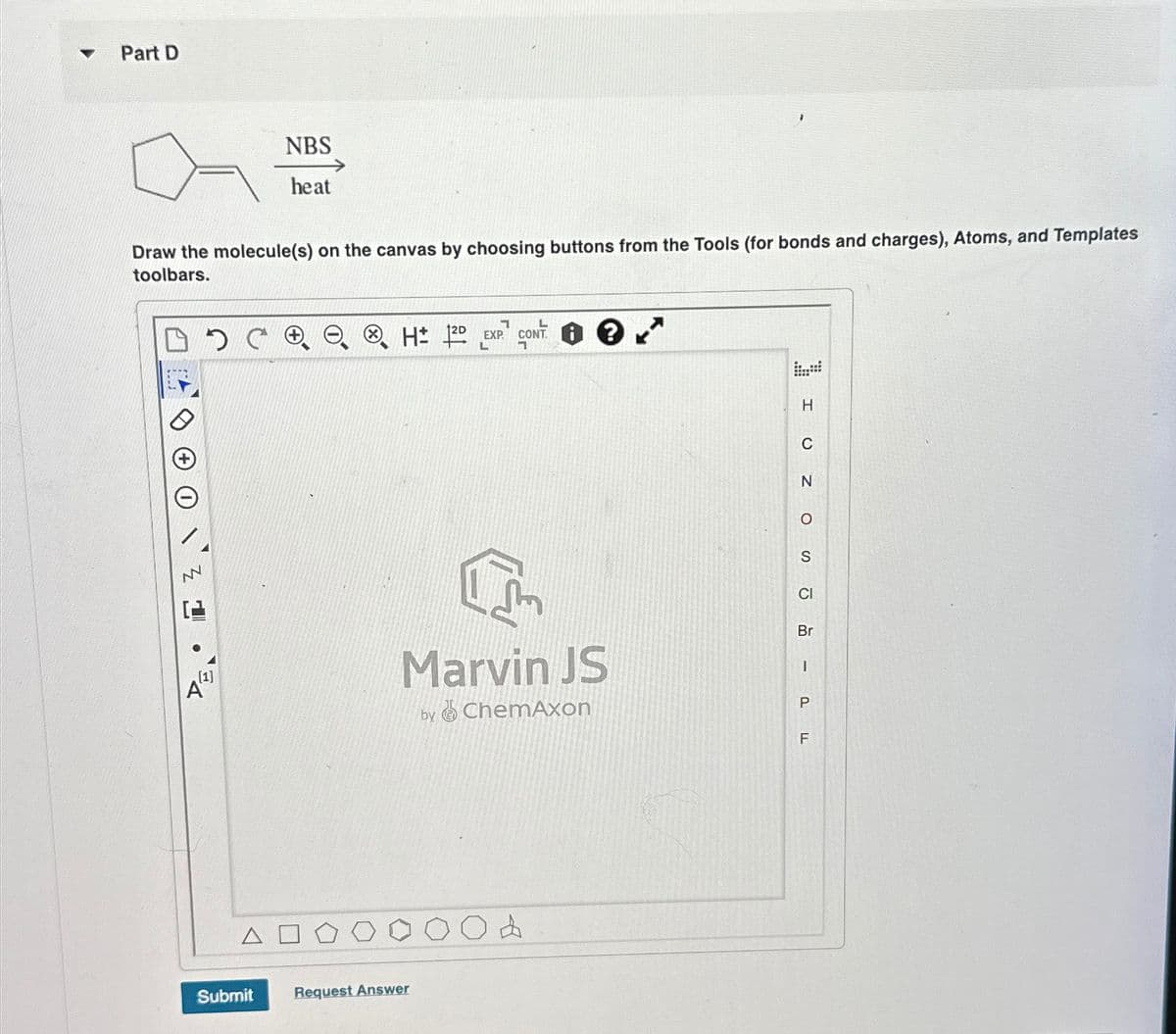 Part D
NBS
heat
Draw the molecule(s) on the canvas by choosing buttons from the Tools (for bonds and charges), Atoms, and Templates
toolbars.
Δ
Submit
Request Answer
1
L
HD EXP. CONT
H
C
N
о
S
Marvin JS
by
ChemAxon
CI
Br
-
P
TI
F