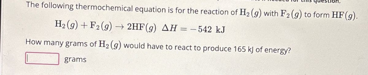 question
The following thermochemical equation is for the reaction of H₂ (g) with F2 (g) to form HF (g).
H₂(g) + F2 (g) → 2HF(g) AH = -542 kJ
How many grams of H₂(g) would have to react to produce 165 kJ of energy?
grams