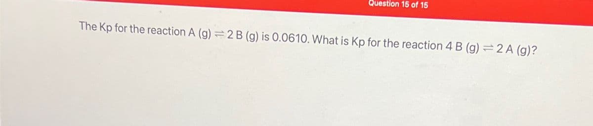 Question 15 of 15
The Kp for the reaction A (g) 2 B (g) is 0.0610. What is Kp for the reaction 4 B (g) 2A (g)?