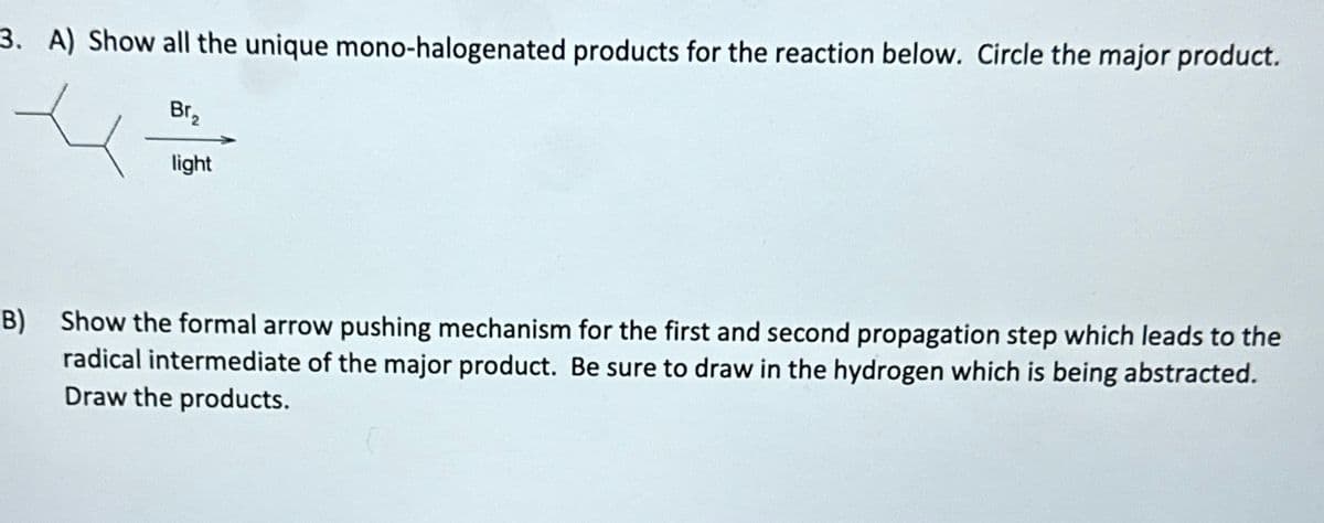 3. A) Show all the unique mono-halogenated products for the reaction below. Circle the major product.
Br₂
light
B) Show the formal arrow pushing mechanism for the first and second propagation step which leads to the
radical intermediate of the major product. Be sure to draw in the hydrogen which is being abstracted.
Draw the products.