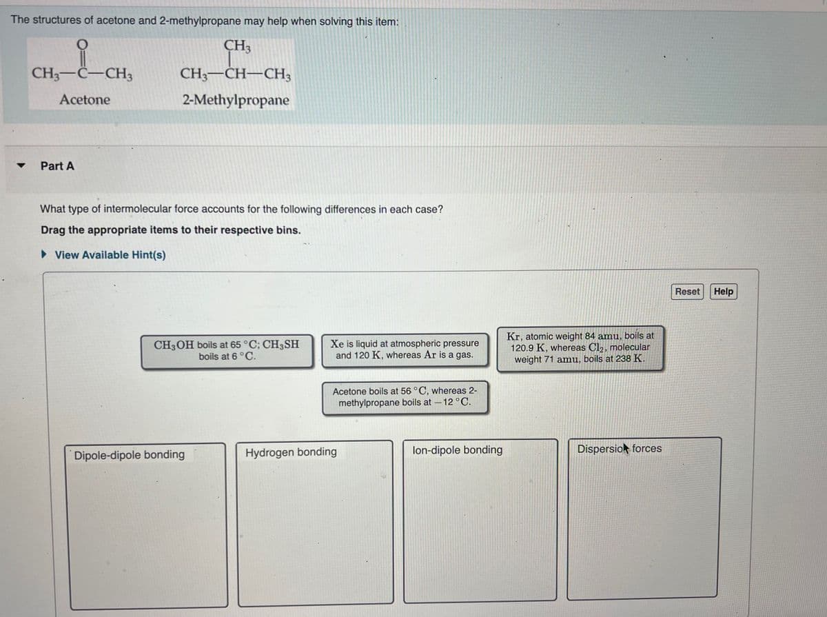 The structures of acetone and 2-methylpropane may help when solving this item:
O
요
CH3-C-CH3
Acetone
Part A
CH3
CH3-CH-CH3
2-Methylpropane
What type of intermolecular force accounts for the following differences in each case?
Drag the appropriate items to their respective bins.
View Available Hint(s)
CH3OH boils at 65 °C; CH3SH
boils at 6 °C.
Dipole-dipole bonding
Xe is liquid at atmospheric pressure
and 120 K, whereas Ar is a gas.
Acetone boils at 56 °C, whereas 2-
methylpropane boils at - 12 °C.
Hydrogen bonding
lon-dipole bonding
Kr, atomic weight 84 amu, boils at
120.9 K, whereas Cl2, molecular
weight 71 amu, boils at 238 K.
Dispersion forces
Reset
Help