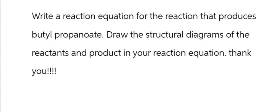 Write a reaction equation for the reaction that produces
butyl propanoate. Draw the structural diagrams of the
reactants and product in your reaction equation. thank
you!!!!