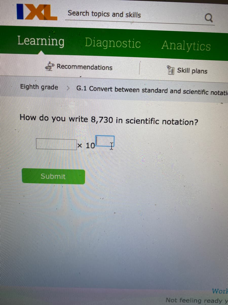 IXL
Search topics and skills
Learning
Diagnostic
Analytics
P Recommendations
* Skill plans
Eighth grade>
G.1 Convert between standard and scientific notatic
How do you write 8,730 in scientific notation?
x 10
Submit
Work
Not feeling ready y
