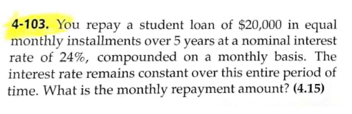 4-103. You repay a student loan of $20,000 in equal
monthly installments over 5 years at a nominal interest
rate of 24%, compounded on a monthly basis. The
interest rate remains constant over this entire period of
time. What is the monthly repayment amount? (4.15)
