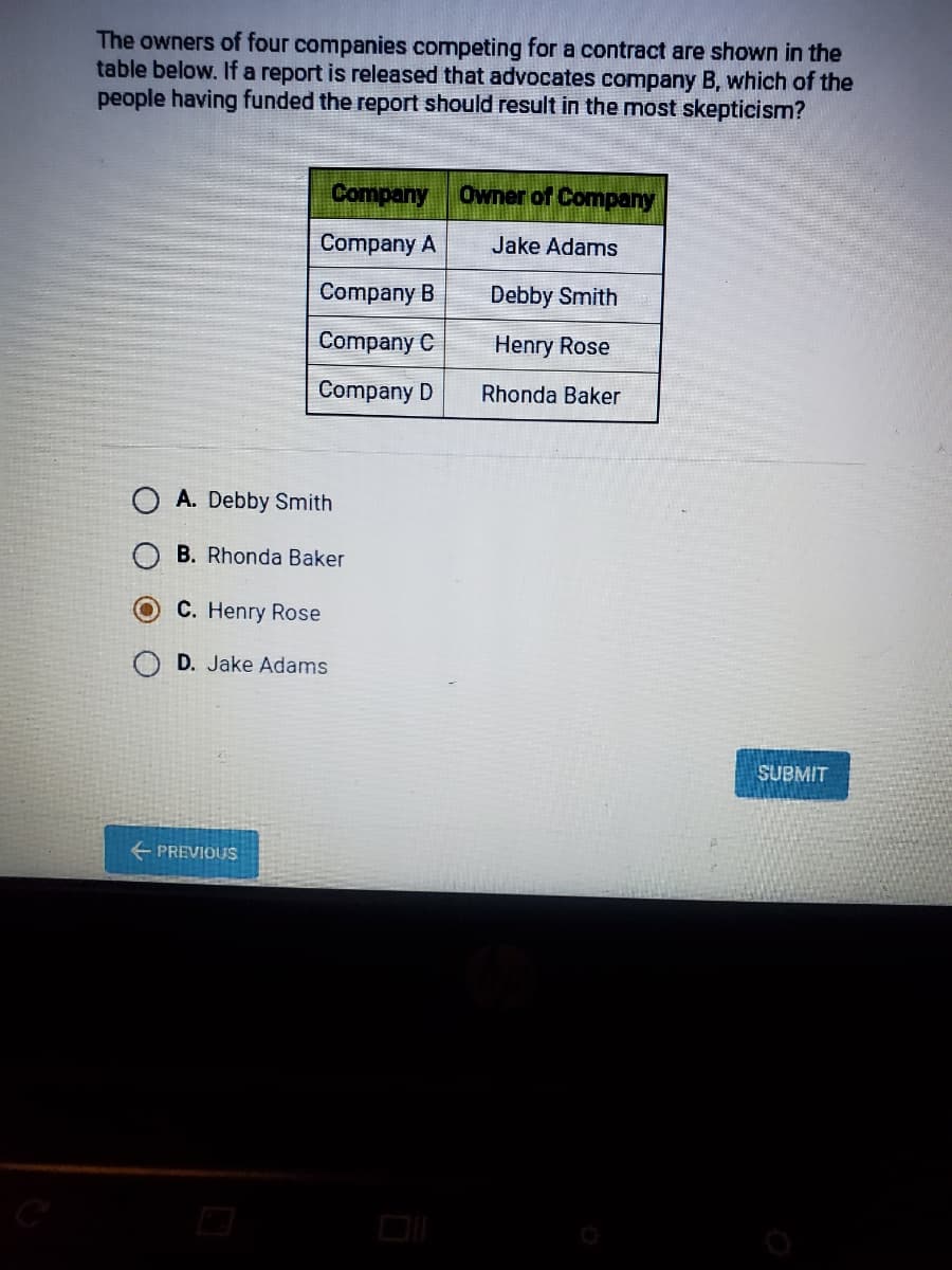 The owners of four companies competing for a contract are shown in the
table below. If a report is released that advocates company B, which of the
people having funded the report should result in the most skepticism?
Company
Owner of Company
Company A
Jake Adams
Company B
Debby Smith
Company C
Henry Rose
Company D
Rhonda Baker
A. Debby Smith
B. Rhonda Baker
C. Henry Rose
D. Jake Adams
SUBMIT
+ PREVIOUS
