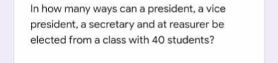 In how many ways can a president, a vice
president, a secretary and at reasurer be
elected from a class with 40 students?
