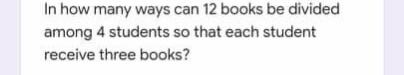 In how many ways can 12 books be divided
among 4 students so that each student
receive three books?
