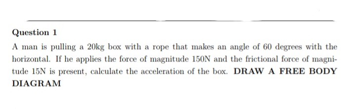 Question 1
A man is pulling a 20kg box with a rope that makes an angle of 60 degrees with the
horizontal. If he applies the force of magnitude 150N and the frictional force of magni-
tude 15N is present, calculate the acceleration of the box. DRAW A FREE BODY
DIAGRAM
