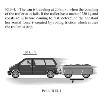 R13-1. The van is traveling at 20 km/h when the coupling
of the trailer at A fails. If the trailer has a mass of 250 kg and
coasts 45 m before coming to rest, determine the constant
horizontal force F created by rolling friction which causes
the trailer to stop.
20 km/h
Prob. R13-1
