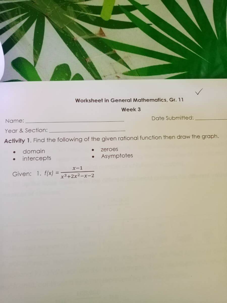 Worksheet in General Mathematics, Gr. 11
Week 3
Name:
Date Submitted:
Year & Section:
Activity 1. Find the following of the given rational function then draw the graph.
domain
zeroes
intercepts
Asymptotes
x-1
Given: 1. f(x)
x3+2x2-x-2
