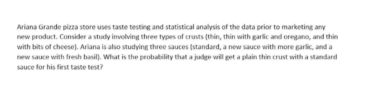 Ariana Grande pizza store uses taste testing and statistical analysis of the data prior to marketing any
new product. Consider a study involving three types of crusts (thin, thin with garlic and oregano, and thin
with bits of cheese). Ariana is also studying three sauces (standard, a new sauce with more garlic, and a
new sauce with fresh basil). What is the probability that a judge will get a plain thin crust with a standard
sauce for his first taste test?
