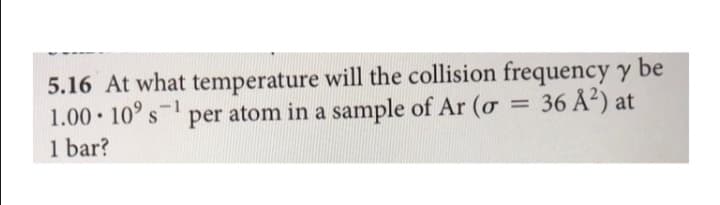 5.16 At what temperature will the collision frequency y be
1.00• 10° s-1
1 bar?
per atom in a sample of Ar (ơ
= 36 A?) at
