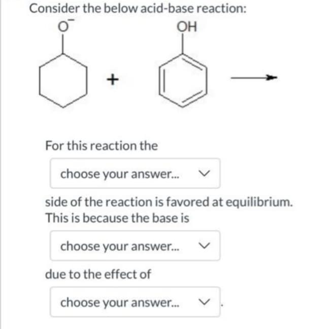 Consider the below acid-base reaction:
он
+
For this reaction the
choose your answer.
side of the reaction is favored at equilibrium.
This is because the base is
choose your answer.
due to the effect of
choose your answer.
