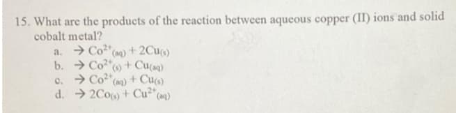 15. What are the products of the reaction between aqueous copper (II) ions and solid
cobalt metal?
a. → Co2"(a)+ 2Cu)
b. Co* + Cu(aq)
c. > Co2"(an) + Cu)
d. → 2Co) + Cu2"(aq)
