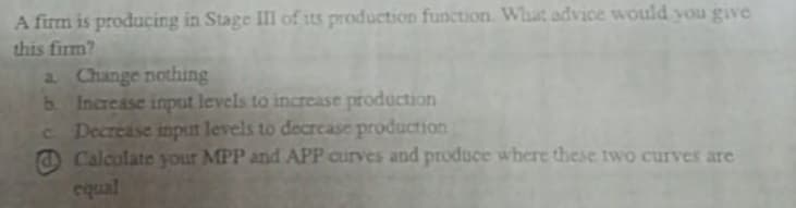 A firm is producing in Stage III of its production function. What advice would you give
this firm?
2 Change nothing
b Increase input levels to incrcase production
C Decrease input levels to decrease production
O Calculate your MPP and APP curves and produce where these two curves are
equal
