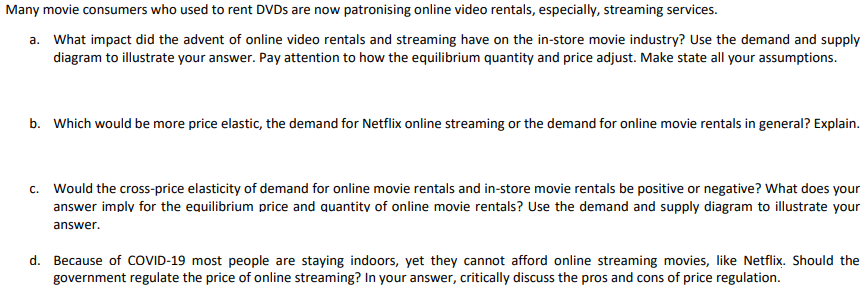 Many movie consumers who used to rent DVDS are now patronising online video rentals, especially, streaming services.
a. What impact did the advent of online video rentals and streaming have on the in-store movie industry? Use the demand and supply
diagram to illustrate your answer. Pay attention to how the equilibrium quantity and price adjust. Make state all your assumptions.
b. Which would be more price elastic, the demand for Netflix online streaming or the demand for online movie rentals in general? Explain.
c. Would the cross-price elasticity of demand for online movie rentals and in-store movie rentals be positive or negative? What does your
answer imply for the equilibrium price and quantity of online movie rentals? Use the demand and supply diagram to illustrate your
answer.
d. Because of COVID-19 most people are staying indoors, yet they cannot afford online streaming movies, like Netflix. Should the
government regulate the price of online streaming? In your answer, critically discuss the pros and cons of price regulation.
