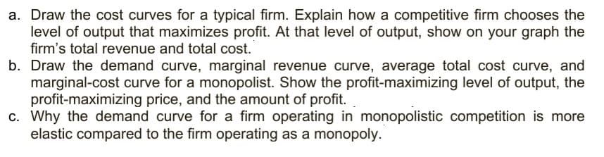 a. Draw the cost curves for a typical firm. Explain how a competitive firm chooses the
level of output that maximizes profit. At that level of output, show on your graph the
firm's total revenue and total cost.
b. Draw the demand curve, marginal revenue curve, average total cost curve, and
marginal-cost curve for a monopolist. Show the profit-maximizing level of output, the
profit-maximizing price, and the amount of profit.
c. Why the demand curve for a firm operating in monopolistic competition is more
elastic compared to the firm operating as a monopoly.
