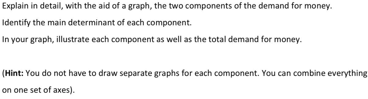 Explain in detail, with the aid of a graph, the two components of the demand for money.
Identify the main determinant of each component.
In your graph, illustrate each component as well as the total demand for money.
(Hint: You do not have to draw separate graphs for each component. You can combine everything
on one set of axes).
