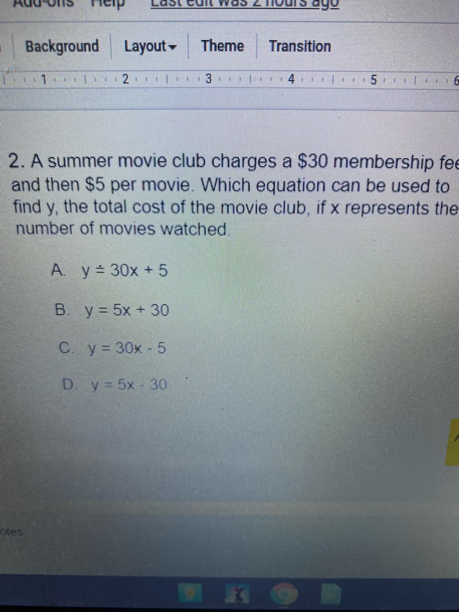 Background -
Layout
Theme
Transition
2. A summer movie club charges a $30 membership fee
and then $5 per movie. Which equation can be used to
find y, the total cost of the movie club, if x represents the
number of movies watched.
A.
y 30x + 5
B. y = 5x + 30
C. y= 30x -5
D y 5x 30
otes
